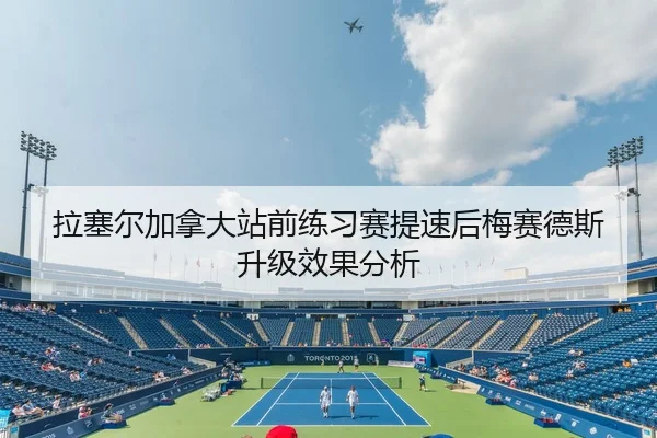 拉塞尔加拿大站前练习赛提速后梅赛德斯升级效果分析